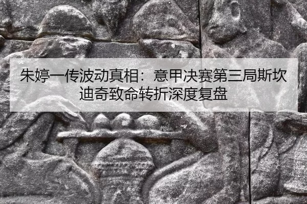 朱婷一传波动真相：意甲决赛第三局斯坎迪奇致命转折深度复盘